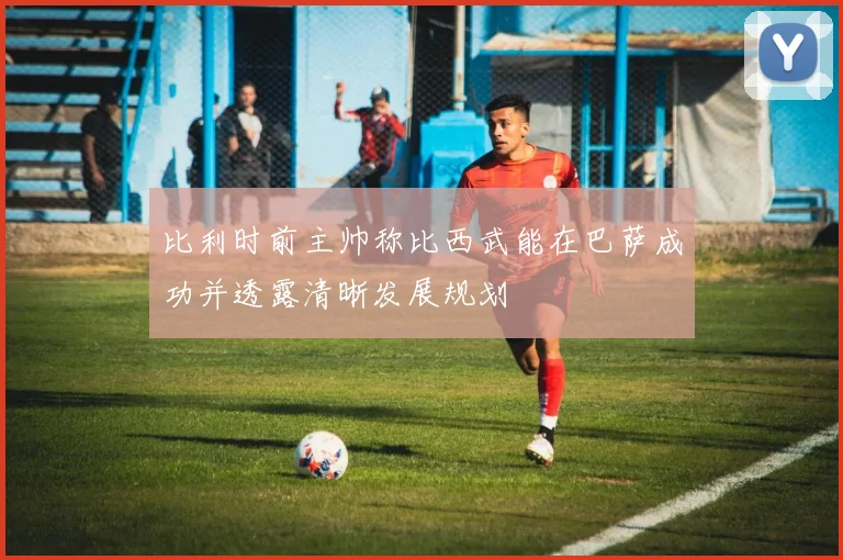 比利时前主帅称比西武能在巴萨成功并透露清晰发展规划