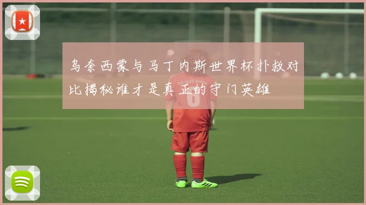 乌奈西蒙与马丁内斯世界杯扑救对比揭秘谁才是真正的守门英雄