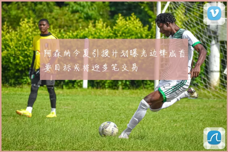 阿森纳今夏引援计划曝光边锋成首要目标或将迎多笔交易