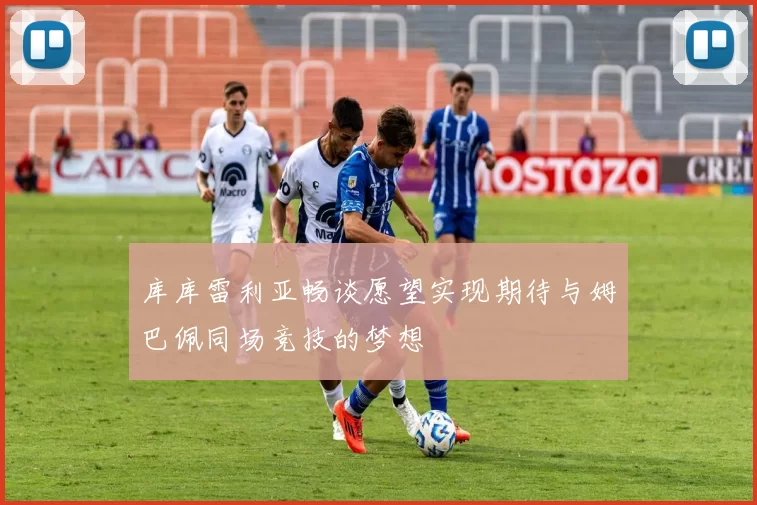 库库雷利亚畅谈愿望实现期待与姆巴佩同场竞技的梦想