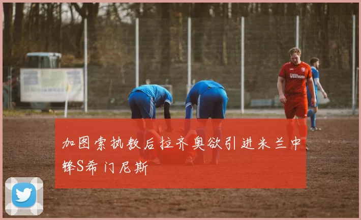 加图索执教后拉齐奥欲引进米兰中锋S希门尼斯