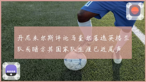 丹尼米尔斯评论马奎尔落选英格兰队或暗示其国家队生涯已近尾声