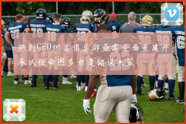 热刺CEO坦言俱乐部亟需全面重建并承认任命图多尔是错误决策