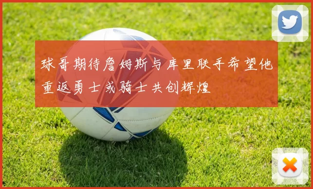 球哥期待詹姆斯与库里联手希望他重返勇士或骑士共创辉煌