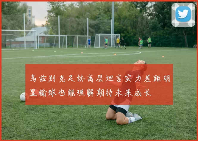 乌兹别克足协高层坦言实力差距明显输球也能理解期待未来成长