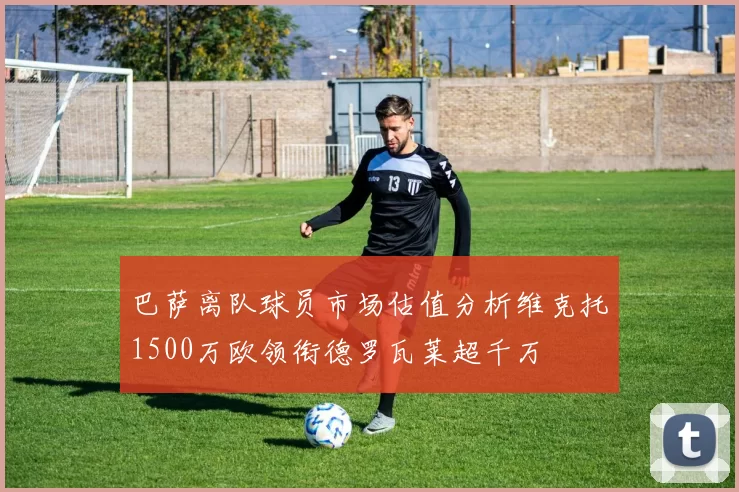 巴萨离队球员市场估值分析维克托1500万欧领衔德罗瓦莱超千万