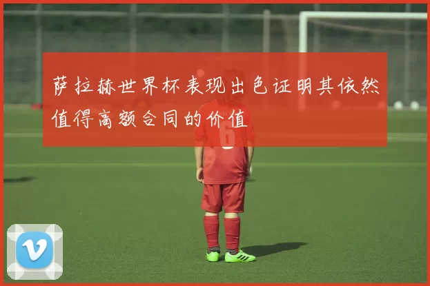 萨拉赫世界杯表现出色证明其依然值得高额合同的价值