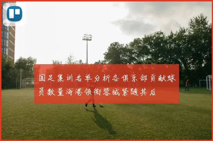 国足集训名单分析各俱乐部贡献球员数量海港领衔蓉城紧随其后