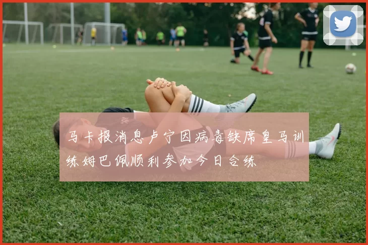马卡报消息卢宁因病毒缺席皇马训练姆巴佩顺利参加今日合练