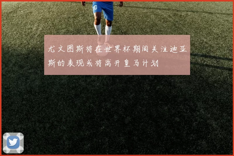 尤文图斯将在世界杯期间关注迪亚斯的表现或将离开皇马计划