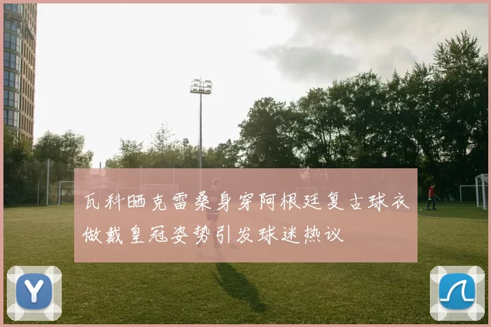 瓦科晒克雷桑身穿阿根廷复古球衣做戴皇冠姿势引发球迷热议