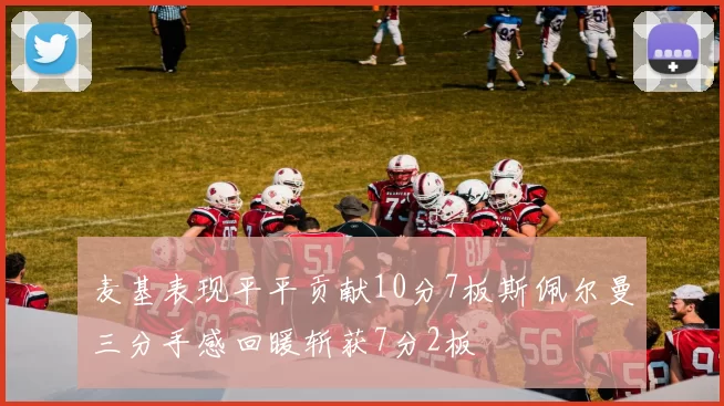 麦基表现平平贡献10分7板斯佩尔曼三分手感回暖斩获7分2板