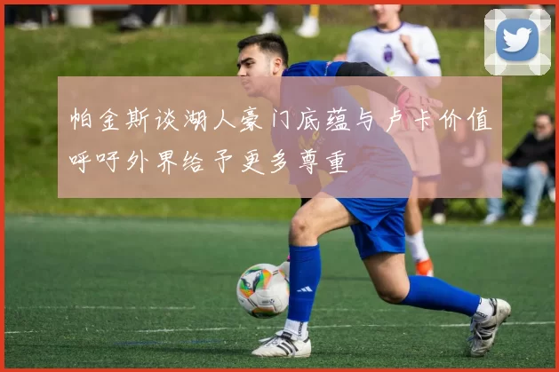 帕金斯谈湖人豪门底蕴与卢卡价值呼吁外界给予更多尊重