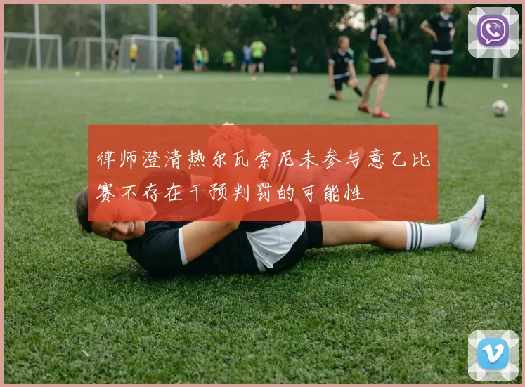 律师澄清热尔瓦索尼未参与意乙比赛不存在干预判罚的可能性
