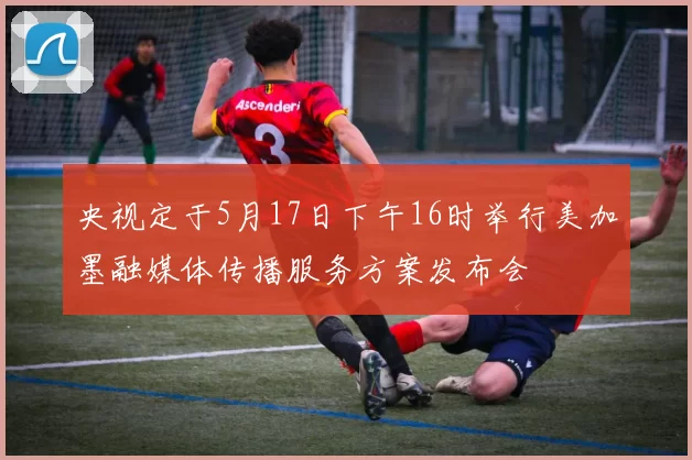 央视定于5月17日下午16时举行美加墨融媒体传播服务方案发布会