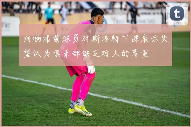 利物浦前球员对斯洛特下课表示失望认为俱乐部缺乏对人的尊重