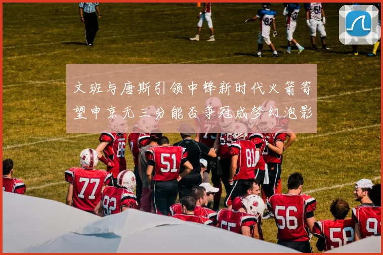 文班与唐斯引领中锋新时代火箭寄望申京无三分能否争冠成梦幻泡影