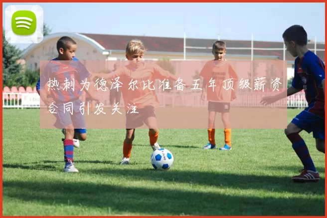 热刺为德泽尔比准备五年顶级薪资合同引发关注