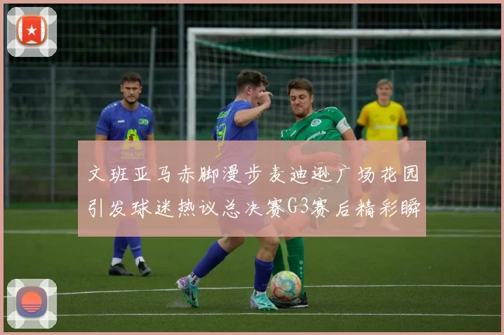 文班亚马赤脚漫步麦迪逊广场花园引发球迷热议总决赛G3赛后精彩瞬间