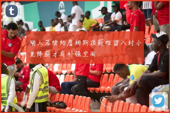 湖人若续约詹姆斯顶薪难留八村小里降薪才有补强空间