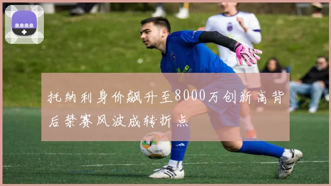 托纳利身价飙升至8000万创新高背后禁赛风波成转折点