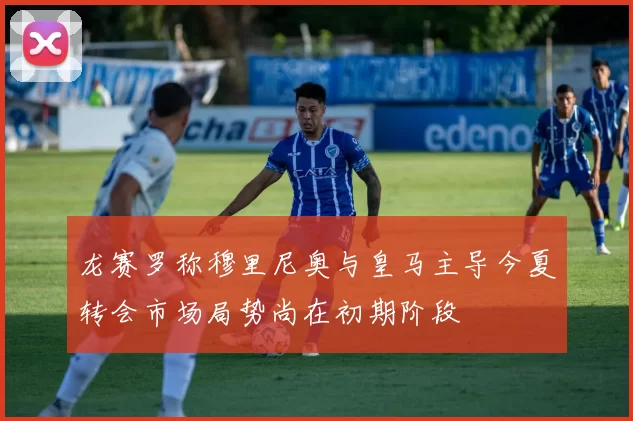 龙赛罗称穆里尼奥与皇马主导今夏转会市场局势尚在初期阶段