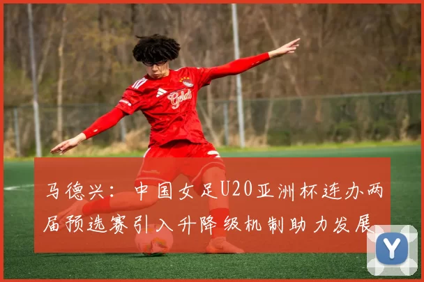 马德兴：中国女足U20亚洲杯连办两届预选赛引入升降级机制助力发展