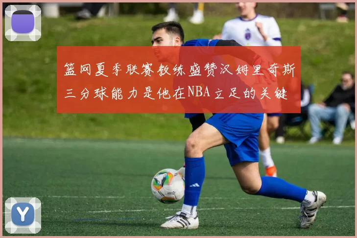 篮网夏季联赛教练盛赞汉姆里奇斯三分球能力是他在NBA立足的关键
