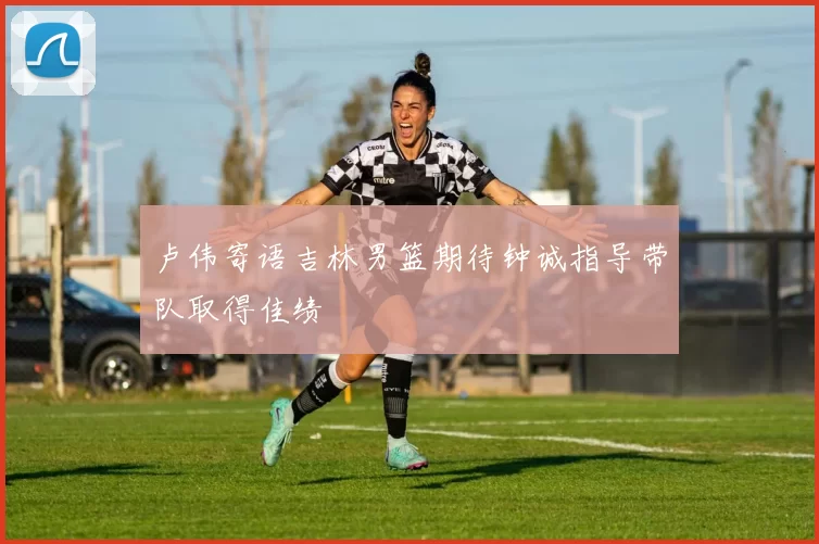 卢伟寄语吉林男篮期待钟诚指导带队取得佳绩