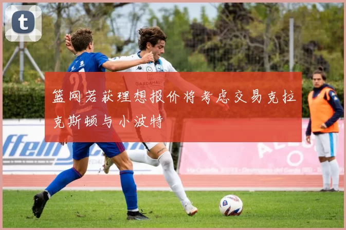 篮网若获理想报价将考虑交易克拉克斯顿与小波特