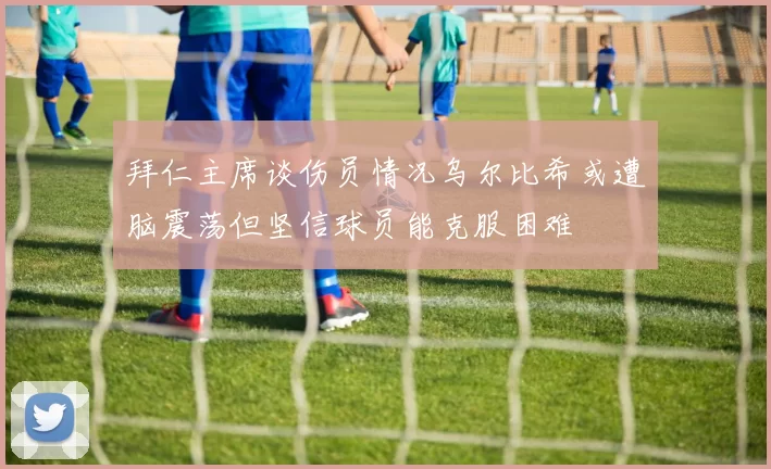 拜仁主席谈伤员情况乌尔比希或遭脑震荡但坚信球员能克服困难